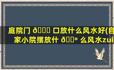 庭院门 🐞 口放什么风水好(自家小院摆放什 🐺 么风水zui
旺)